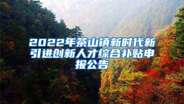 2022年茶山镇新时代新引进创新人才综合补贴申报公告