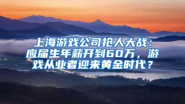 上海游戏公司抢人大战：应届生年薪开到60万，游戏从业者迎来黄金时代？