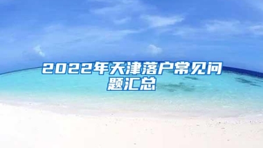 2022年天津落户常见问题汇总