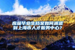 应届毕业生档案如何派遣到上海市人才服务中心？