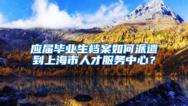 应届毕业生档案如何派遣到上海市人才服务中心？