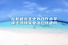 在职研究生中外合作办学硕士可以享受落户待遇吗？