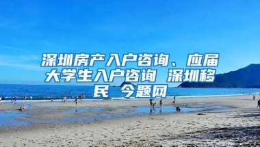 深圳房产入户咨询、应届大学生入户咨询 深圳移民 今题网