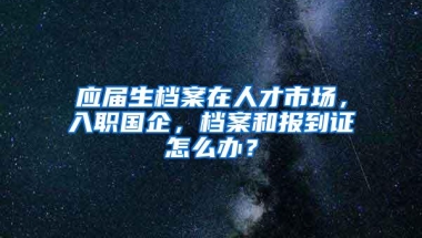 应届生档案在人才市场，入职国企，档案和报到证怎么办？