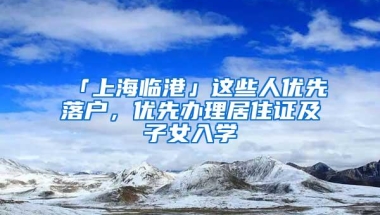 「上海临港」这些人优先落户，优先办理居住证及子女入学