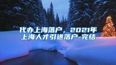 代办上海落户，2021年上海人才引进落户-完结