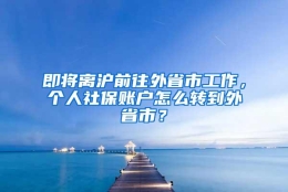 即将离沪前往外省市工作，个人社保账户怎么转到外省市？