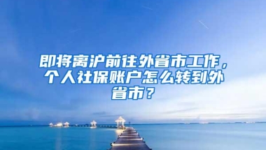 即将离沪前往外省市工作，个人社保账户怎么转到外省市？