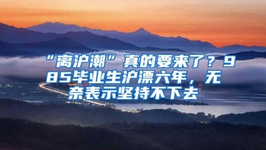 “离沪潮”真的要来了？985毕业生沪漂六年，无奈表示坚持不下去