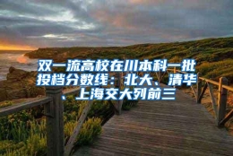 双一流高校在川本科一批投档分数线：北大、清华、上海交大列前三