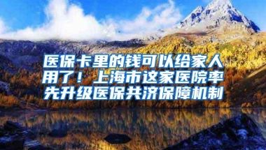 医保卡里的钱可以给家人用了！上海市这家医院率先升级医保共济保障机制