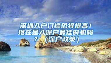 深圳入户门槛恐将提高！现在是入深户最佳时机吗？（深户政策）