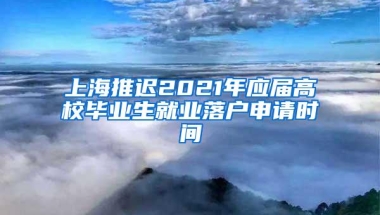 上海推迟2021年应届高校毕业生就业落户申请时间