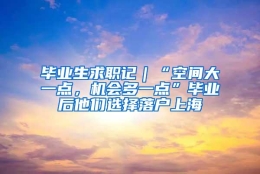 毕业生求职记｜“空间大一点，机会多一点”毕业后他们选择落户上海