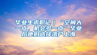 毕业生求职记｜“空间大一点，机会多一点”毕业后他们选择落户上海