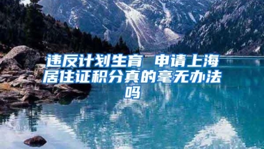 违反计划生育 申请上海居住证积分真的毫无办法吗