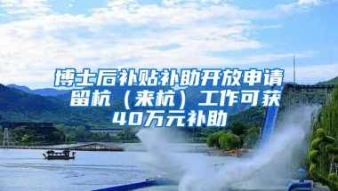 博士后补贴补助开放申请 留杭（来杭）工作可获40万元补助