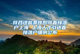 符合这些条件即可直接落户上海 上海人才引进直接落户细则公布