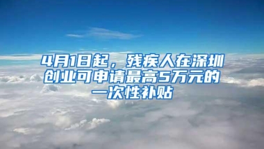 4月1日起，残疾人在深圳创业可申请最高5万元的一次性补贴