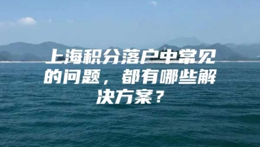 上海积分落户中常见的问题，都有哪些解决方案？