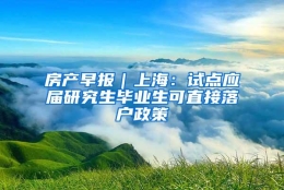 房产早报｜上海：试点应届研究生毕业生可直接落户政策