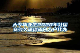 大专毕业生2020年社保交多久深圳积分入户代办