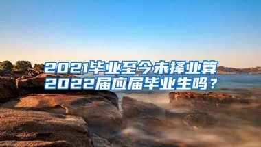 2021毕业至今未择业算2022届应届毕业生吗？