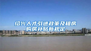 绍兴人才引进政策及租房购房补贴新规定