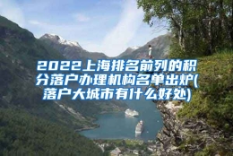 2022上海排名前列的积分落户办理机构名单出炉(落户大城市有什么好处)