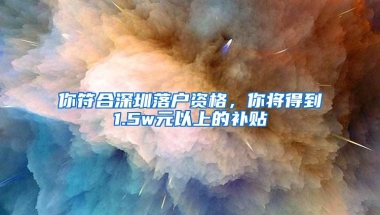 你符合深圳落户资格，你将得到1.5w元以上的补贴