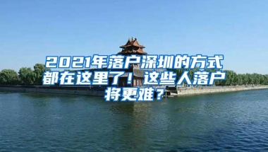 2021年落户深圳的方式都在这里了！这些人落户将更难？