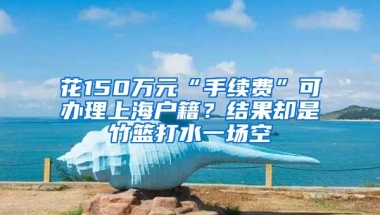 花150万元“手续费”可办理上海户籍？结果却是竹篮打水一场空