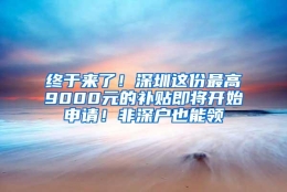 终于来了！深圳这份最高9000元的补贴即将开始申请！非深户也能领