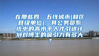 在那些四、五线城市(和区县级单位)，其公务员系统中的高水平人才引进计划对博士的吸引力有多大？