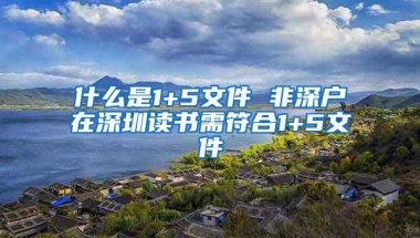 什么是1+5文件 非深户在深圳读书需符合1+5文件