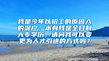 我是今年以招工的原因入的深户，本身我是全日制大专学历，请问我可以变更为人才引进的方式吗？