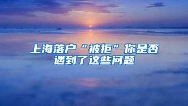 上海落户“被拒”你是否遇到了这些问题