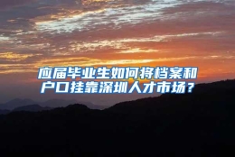 应届毕业生如何将档案和户口挂靠深圳人才市场？