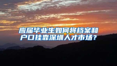 应届毕业生如何将档案和户口挂靠深圳人才市场？