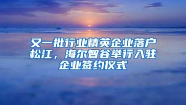 又一批行业精英企业落户松江，海尔智谷举行入驻企业签约仪式