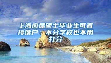 上海应届硕士毕业生可直接落户：不分学校也不用打分