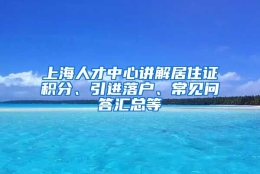 上海人才中心讲解居住证积分、引进落户、常见问答汇总等