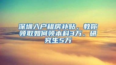 深圳入户租房补贴，教你领取如何领本科3万、研究生5万