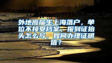 外地应届生上海落户，单位不接受档案，报到证抬头怎么写，如何办理证明信？