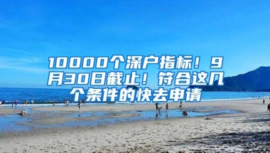 10000个深户指标！9月30日截止！符合这几个条件的快去申请