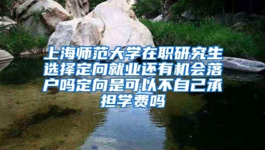 上海师范大学在职研究生选择定向就业还有机会落户吗定向是可以不自己承担学费吗