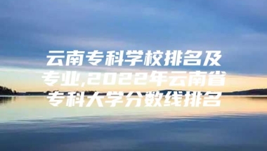 云南专科学校排名及专业,2022年云南省专科大学分数线排名