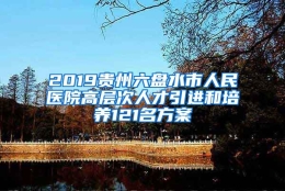 2019贵州六盘水市人民医院高层次人才引进和培养121名方案