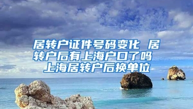 居转户证件号码变化 居转户后有上海户口了吗 上海居转户后换单位