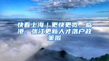 快看上海｜更快更宽，临港、张江更新人才落户政策啦